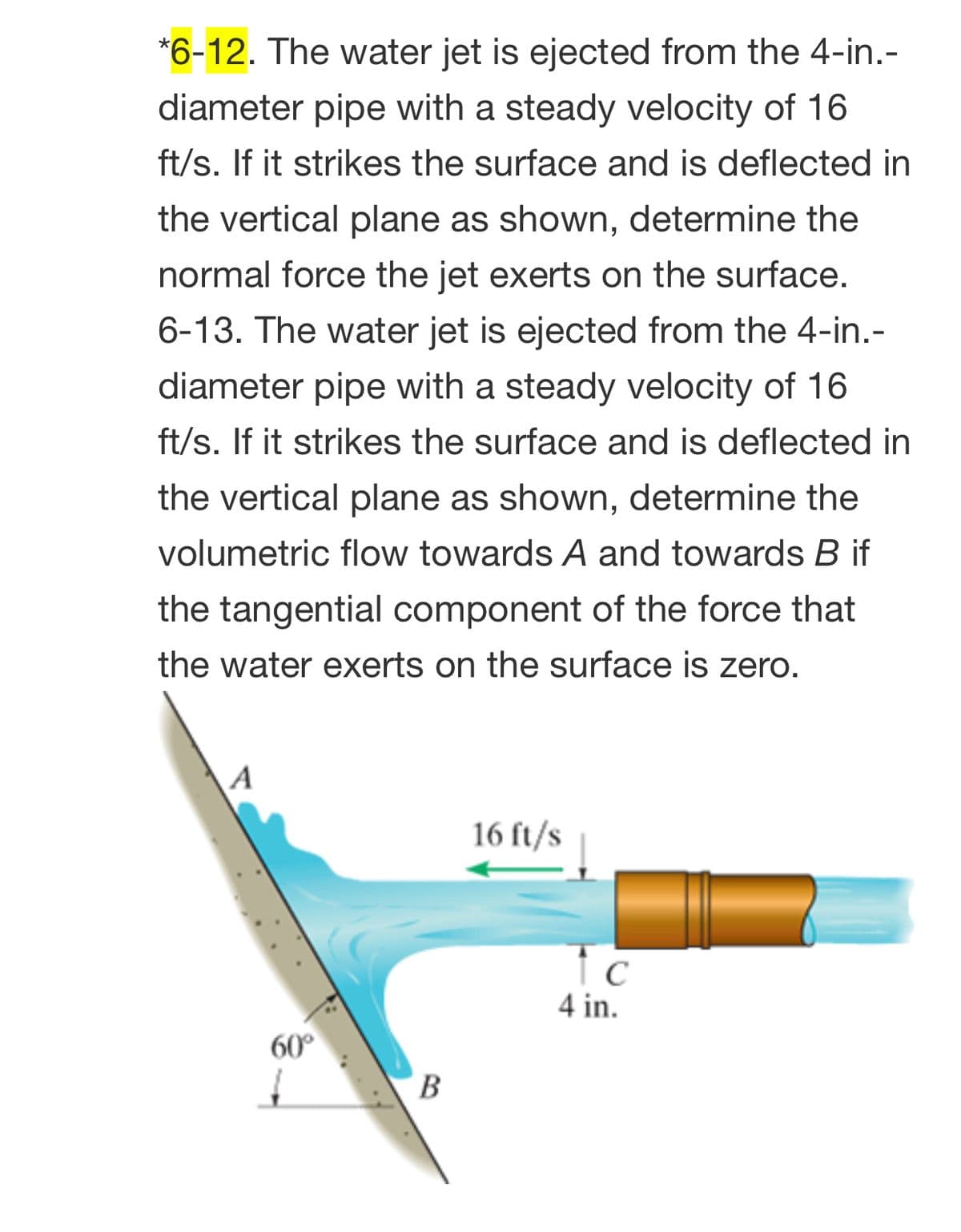 *6-12. The water jet is ejected from the 4-in.-
diameter pipe with a steady velocity of 16
ft/s. If it strikes the surface and is deflected in
the vertical plane as shown, determine the
normal force the jet exerts on the surface.
6-13. The water jet is ejected from the 4-in.-
diameter pipe with a steady velocity of 16
ft/s. If it strikes the surface and is deflected in
the vertical plane as shown, determine the
volumetric flow towards A and towards B if
the tangential component of the force that
the water exerts on the surface is zero.
A
16 ft/s
Tc
4 in.
60°
В

