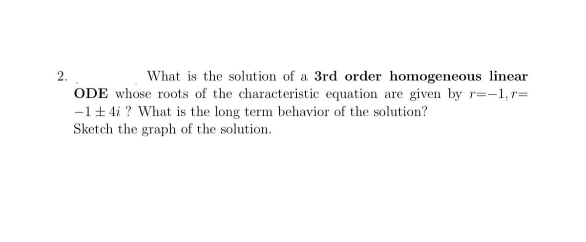2.
What is the solution of a 3rd order homogeneous linear
ODE whose roots of the characteristic equation are given by r=-1, r=
-1+ 4i ? What is the long term behavior of the solution?
Sketch the graph of the solution.
