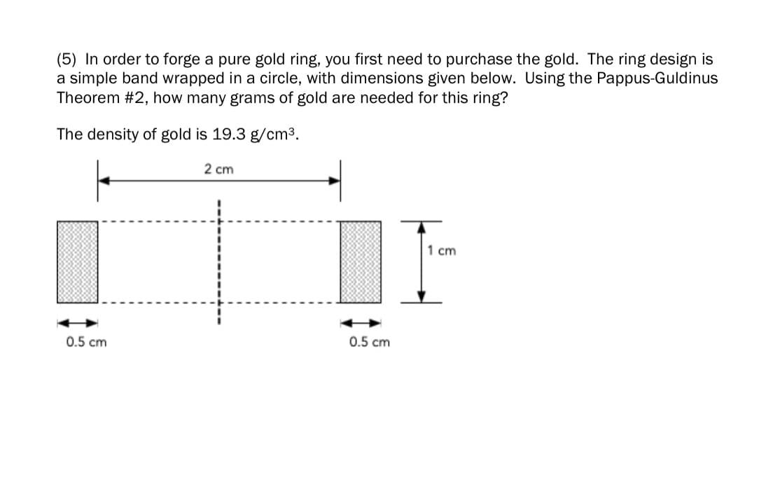 (5) In order to forge a pure gold ring, you first need to purchase the gold. The ring design is
a simple band wrapped in a circle, with dimensions given below. Using the Pappus-Guldinus
Theorem #2, how many grams of gold are needed for this ring?
The density of gold is 19.3 g/cm³.
2 cm
1 cm
0.5 cm
0.5 cm
