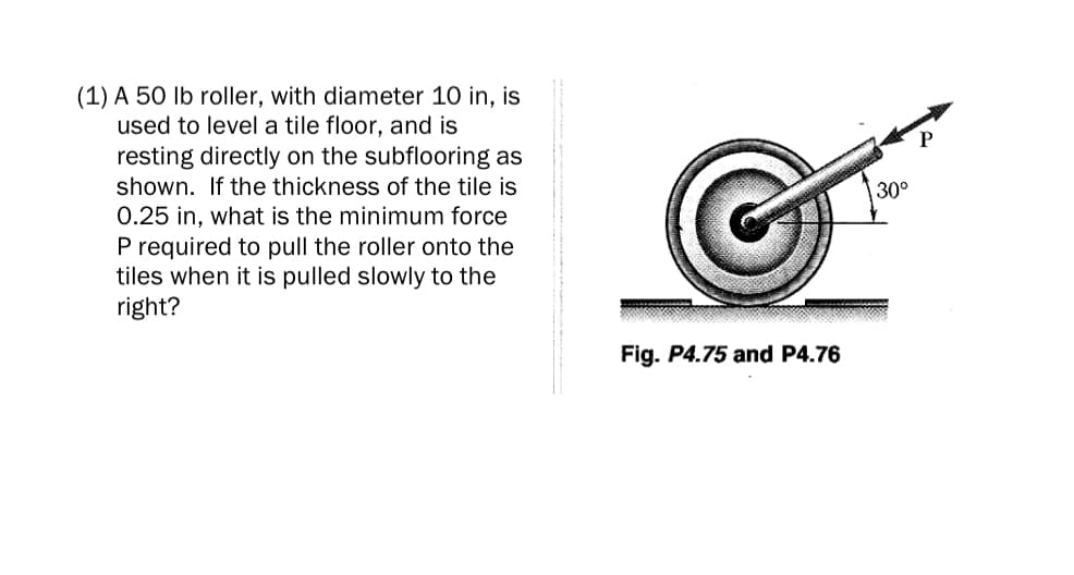 (1) A 50 lb roller, with diameter 10 in, is
used to level a tile floor, and is
resting directly on the subflooring as
shown. If the thickness of the tile is
30°
0.25 in, what is the minimum force
P required to pull the roller onto the
tiles when it is pulled slowly to the
right?
Fig. P4.75 and P4.76
