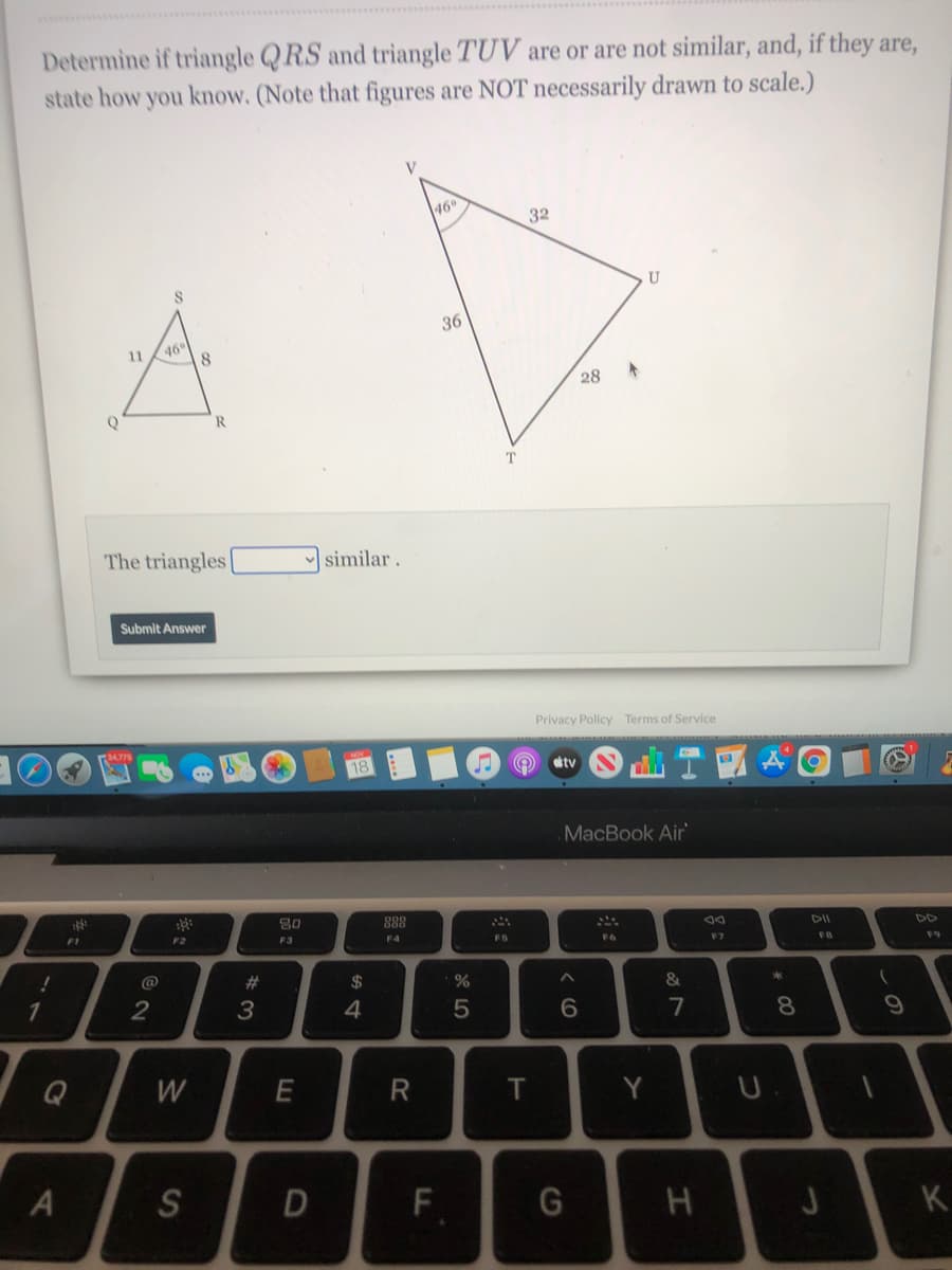 Determine if triangle QRS and triangle TUV are or are not similar, and, if they are,
state how you know. (Note that figures are NOT necessarily drawn to scale.)
46
32
A
36
46
11
8.
28
R.
T
The triangles
similar.
Submit Answer
Privacy Policy Terms of Service
tv
MacBook Air
80
888
DII
F2
F3
F4
F5
F6
FB
F9
@
%23
24
&
4
7
8.
Q
W
T
Y
F.
K
