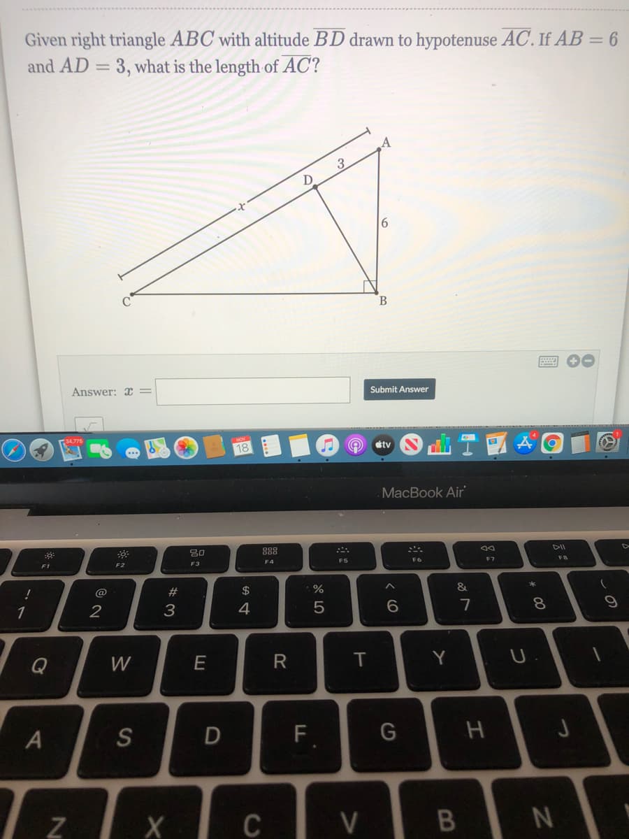 Given right triangle ABC with altitude BD drawn to hypotenuse AC. If AB = 6
and AD = 3, what is the length of AC?
A
9,
B
Answer: x =
Submit Answer
34,775
18
étv
MacBook Air
80
888
DII
F1
F2
F3
F4
F5
F7
FB
@
#3
$
&
1
3
4
7
8
Q
W
T
Y
A
S
F.
Z X
つ
V>
R
