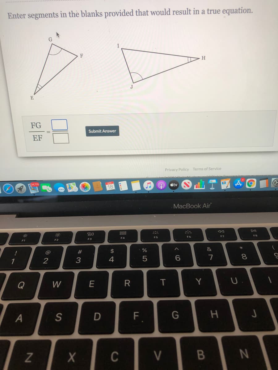 Enter segments in the blanks provided that would result in a true equation.
I
F
H.
E
FG
Submit Answer
EF
Privacy Policy Terms of Service
tv
18
MacBook Air
888
こニ。
DII
80
FB
F5
F6
F7
F3
F1
F2
23
$
%
&
3
4
7
8.
1
Q
W
E
Y
A
S
D
F
C
V
つ
つ
エ
