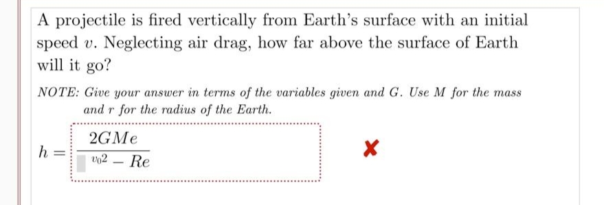 A projectile is fired vertically from Earth's surface with an initial
speed v. Neglecting air drag, how far above the surface of Earth
will it go?
NOTE: Give your answer in terms of the variables given and G. Use M for the mass
and r for the radius of the Earth.
2GMe
h
v02
-
||
Re