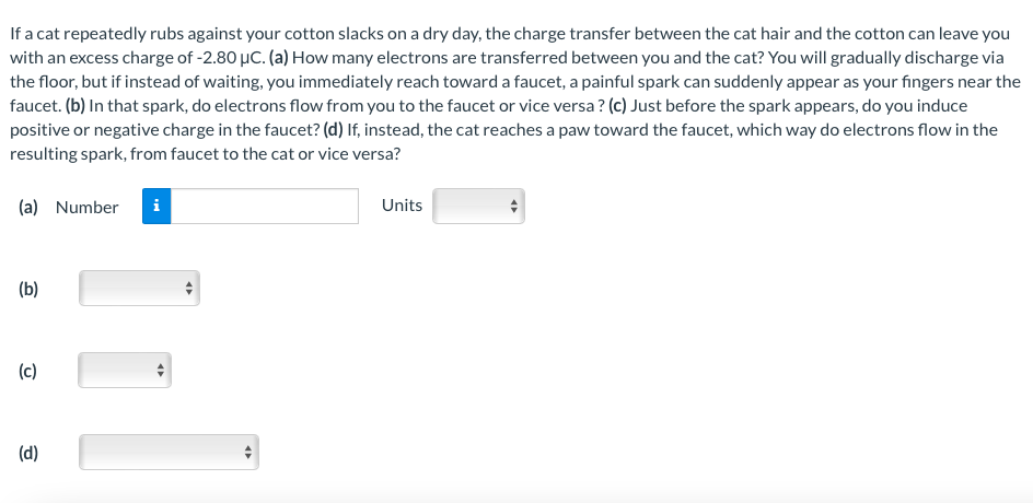 If a cat repeatedly rubs against your cotton slacks on a dry day, the charge transfer between the cat hair and the cotton can leave you
with an excess charge of -2.80 μC. (a) How many electrons are transferred between you and the cat? You will gradually discharge via
the floor, but if instead of waiting, you immediately reach toward a faucet, a painful spark can suddenly appear as your fingers near the
faucet. (b) In that spark, do electrons flow from you to the faucet or vice versa? (c) Just before the spark appears, do you induce
positive or negative charge in the faucet? (d) If, instead, the cat reaches a paw toward the faucet, which way do electrons flow in the
resulting spark, from faucet to the cat or vice versa?
(a) Number i
Units
(b)
(c)
(d)
