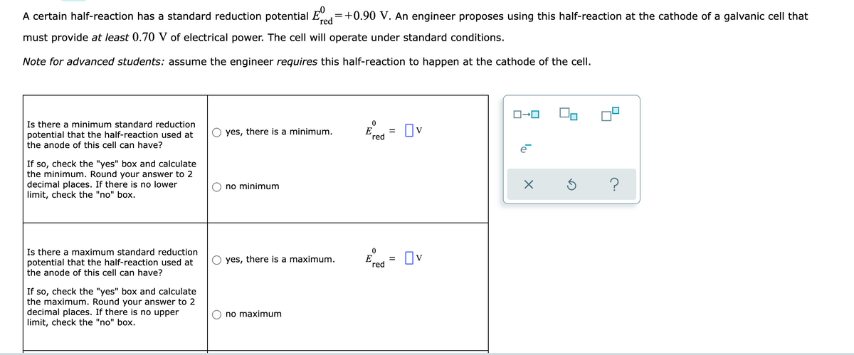 A certain half-reaction has a standard reduction potential
-0
red
=
= +0.90 V. An engineer proposes using this half-reaction at the cathode of a galvanic cell that
must provide at least 0.70 V of electrical power. The cell will operate under standard conditions.
Note for advanced students: assume the engineer requires this half-reaction to happen at the cathode of the cell.
ロ→ロ
0
Is there a minimum standard reduction
potential that the half-reaction used at
the anode of this cell can have?
yes, there is a minimum.
☐v
red
If so, check the "yes" box and calculate
the minimum. Round your answer to 2
decimal places. If there is no lower
limit, check the "no" box.
no minimum
Ś ?
0
Is there a maximum standard reduction
potential that the half-reaction used at
the anode of this cell can have?
yes, there is a maximum.
Ov
red
If so, check the "yes" box and calculate
the maximum. Round your answer to 2
decimal places. If there is no upper
limit, check the "no" box.
no maximum
E
E
=
=
X