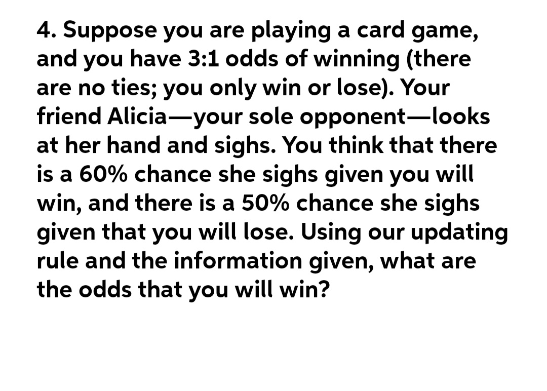4. Suppose you are playing a card game,
and you have 3:1 odds of winning (there
are no ties; you only win or lose). Your
friend Alicia-your sole opponent-looks
at her hand and sighs. You think that there
is a 60% chance she sighs given you will
win, and there is a 50% chance she sighs
given that you will lose. Using our updating
rule and the information given, what are
the odds that you will win?
