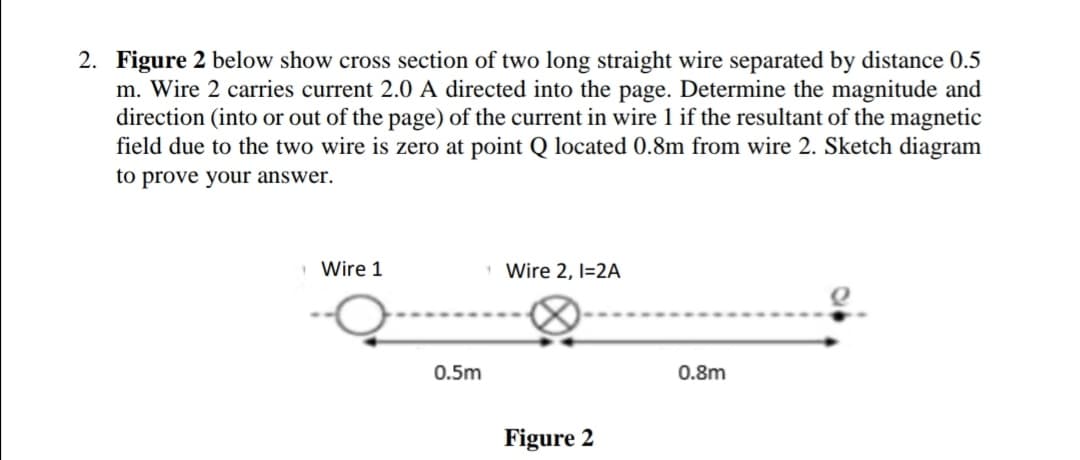 2. Figure 2 below show cross section of two long straight wire separated by distance 0.5
m. Wire 2 carries current 2.0 A directed into the page. Determine the magnitude and
direction (into or out of the page) of the current in wire 1 if the resultant of the magnetic
field due to the two wire is zero at point Q located 0.8m from wire 2. Sketch diagram
to prove your answer.
Wire 1
Wire 2, I=2A
0.5m
0.8m
Figure 2

