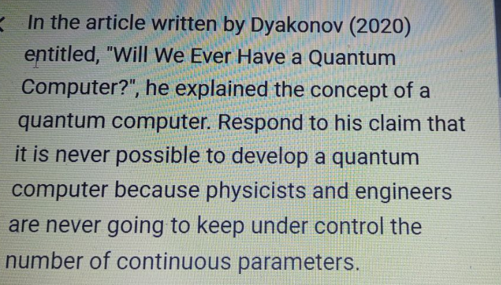 In the article written by Dyakonov (2020)
entitled, "Will We Ever Have a Quantum
Computer?", he explained the concept of a
quantum computer. Respond to his claim that
it is never possible to develop a quantum
computer because physicists and engineers
are never going to keep under control the
number of continuous parameters.