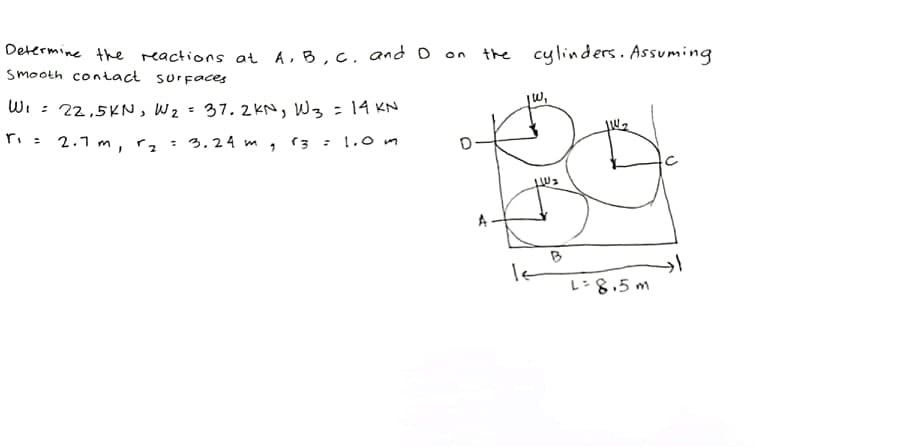 Determine the reactions at A,B,C. and D on the cylinders. Assuming
Smooth contact surfaces
jw,
WI : 22,5KN, W2 = 37. 2KN, W3 =14 KN
ri= 2.1 m, rz
3.24 m, 13 : 1.0mn
B
L=8,5 m
