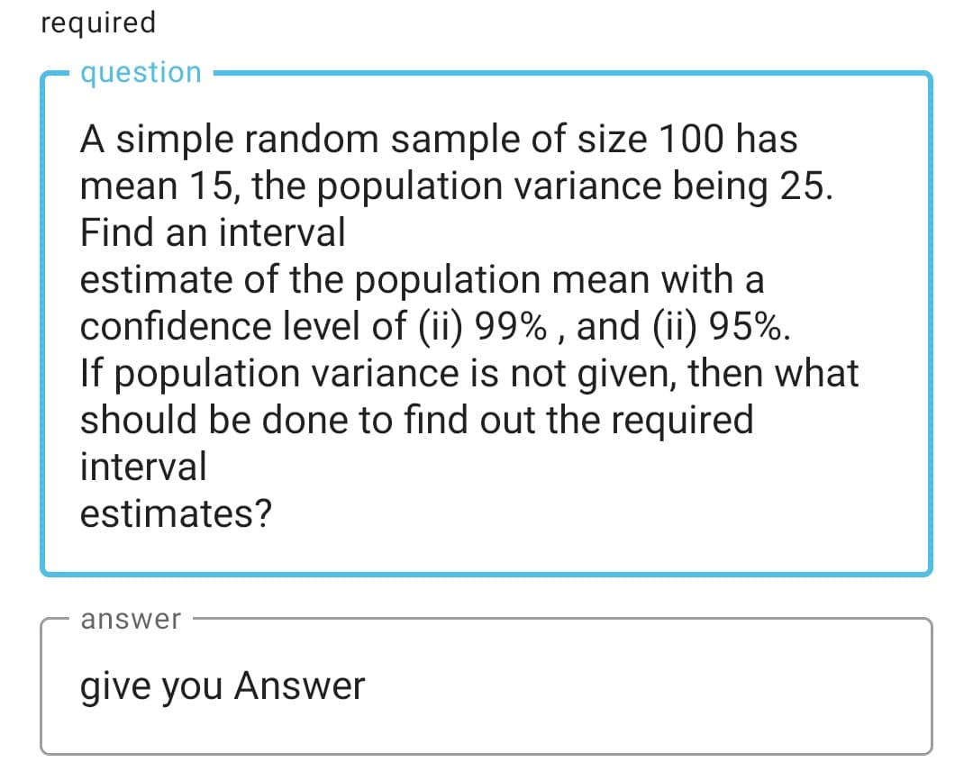 required
question
A simple random sample of size 100 has
mean 15, the population variance being 25.
Find an interval
estimate of the population mean with a
confidence level of (ii) 99% , and (ii) 95%.
If population variance is not given, then what
should be done to find out the required
interval
estimates?
answer
give you Answer
