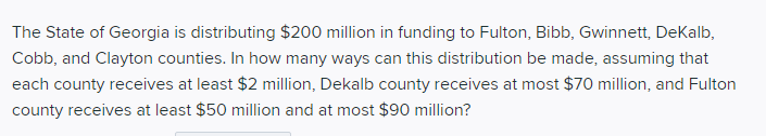 The State of Georgia is distributing $200 million in funding to Fulton, Bibb, Gwinnett, DeKalb,
Cobb, and Clayton counties. In how many ways can this distribution be made, assuming that
each county receives at least $2 million, Dekalb county receives at most $70 million, and Fulton
county receives at least $50 million and at most $90 million?

