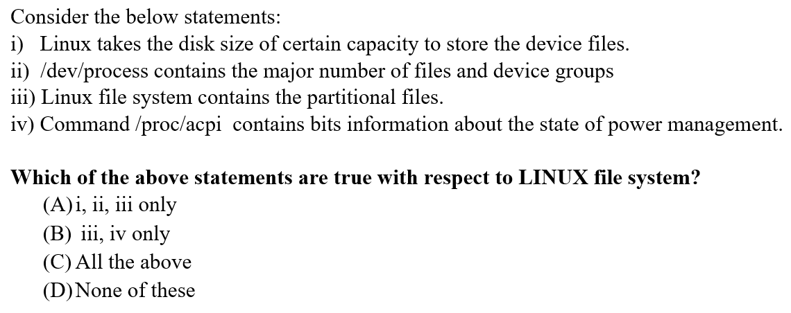 Consider the below statements:
i) Linux takes the disk size of certain capacity to store the device files.
ii) /dev/process contains the major number of files and device groups
iii) Linux file system contains the partitional files.
iv) Command /proc/acpi contains bits information about the state of power management.
Which of the above statements are true with respect to LINUX file system?
(A)i, ii, iii only
(B) iii, iv only
(C) All the above
(D)None of these
