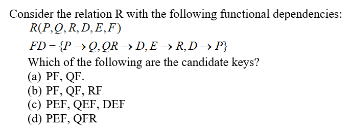 Consider the relation R with the following functional dependencies:
R(P,Q,R,D,E,F)
FD = {P →Q,QR → D,E → R, D → P}
Which of the following are the candidate keys?
(a) PF, QF.
(b) PF, QF, RF
(c) PEF, QEF, DEF
(d) PEF, QFR
