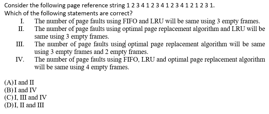 Consider the following page reference string 1 2 3412 341 2 3 4 1 21 2 3 1.
Which of the following statements are correct?
The number of page faults using FIFO and LRU will be same using 3 empty frames.
П.
I.
The number of page faults using optimal page replacement algorithm and LRU will be
same using 3 empty frames.
The number of page faults using optimal page replacement algorithm will be same
using 3 empty frames and 2 empty frames.
The number of page faults using FIFO, LRU and optimal page replacement algorithm
will be same using 4 empty frames.
II.
III.
IV.
(A)I and II
(B)I and IV
(С)I, II and IV
(D)I, II and III
