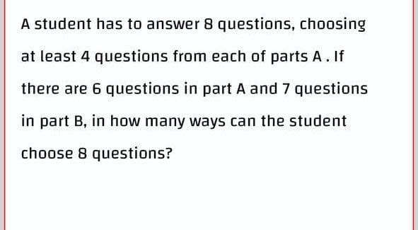 A student has to answer 8 questions, choosing
at least 4 questions from each of parts A. If
there are 6 questions in part A and 7 questions
in part B, in how many ways can the student
choose 8 questions?
