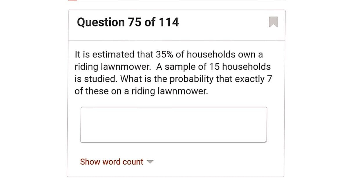 Question 75 of 114
It is estimated that 35% of households own a
riding lawnmower. A sample of 15 households
is studied. What is the probability that exactly 7
of these on a riding lawnmower.
Show word count
