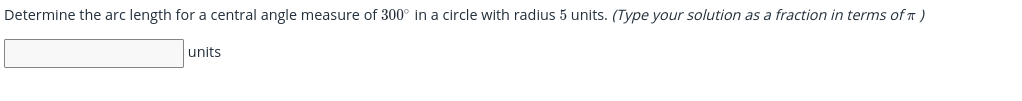 Determine the arc length for a central angle measure of 300° in a circle with radius 5 units. (Type your solution as a fraction in terms of T )
units
