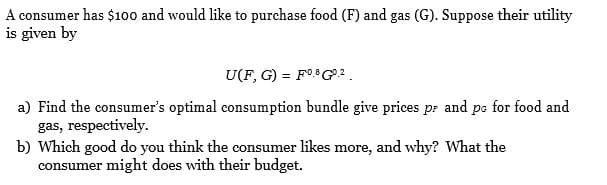 A consumer has $100 and would like to purchase food (F) and gas (G). Suppose their utility
is given by
U(F, G) = F0.G2.
a) Find the consumer's optimal consumption bundle give prices pr and pe for food and
gas, respectively.
b) Which good do you think the consumer likes more, and why? What the
consumer might does with their budget.
