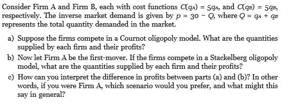 Consider Firm A and Firm B, each with cost functions Cqa) = 59a, and Cqe) = 5q5,
respectively. The inverse market demand is given by p = 30 - Q, where Q = qa + qs
represents the total quantity demanded in the market.
a) Suppose the firms compete in a Cournot oligopoly model. What are the quantities
supplied by each firm and their profits?
b) Now let Firm A be the first-mover. If the firms compete in a Stackelberg oligopoly
model, what are the quantities supplied by each firm and their profits?
c) How can you interpret the difference in profits between parts (a) and (b)? In other
words, if you were Firm A, which scenario would you prefer, and what might this
say in general?
