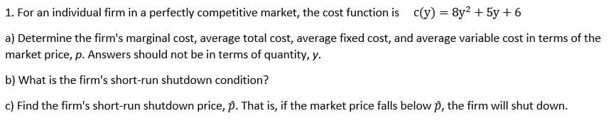 1. For an individual firm in a perfectly competitive market, the cost function is c(y) = 8y² + 5y + 6
a) Determine the firm's marginal cost, average total cost, average fixed cost, and average variable cost in terms of the
market price, p. Answers should not be in terms of quantity, y.
b) What is the firm's short-run shutdown condition?
c) Find the firm's short-run shutdown price, p. That is, if the market price falls below p, the firm will shut down.
