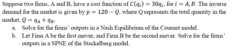 Suppose two firms, A and B, have a cost function of C(q.) = 30qi, for i = A, B. The inverse
demand for the market is given byp = 120 – Q, where Q represents the total quantity in the
market, Q = qA + qB-
a. Solve for the firms' outputs in a Nash Equilibrium of the Coumot model.
b. Let Firm A be the first mover, and Firm B be the second mover. Solve for the firms'
outputs in a SPNE of the Stackelberg model.

