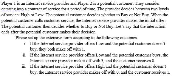 Player 1 is an Internet service provider and Player 2 is a potential customer. They consider
entering into a contract of service for a period of time. The provider decides between two levels
of service: High or Low. The potential customer decides whether to Buy or Not Buy. When the
potential customer calls customer service, the Internet service provider makes the initial offer.
The potential customer then decides whether to Buy or Not Buy. Let's say that the interaction
ends after the potential customer makes their decision.
Please set up the extensive form according to the following outcomes
i. If the Internet service provider offers Low and the potential customer doesn't
buy, they both make off with 1.
ii. If the Internet service provider offers Low and the potential customer buys, the
Internet service provider makes off with 3, and the customer receives 0.
iii. If the Internet service provider offers High and the potential customer doesn't
buy, the Internet service provider makes off with 0, and the customer receives 1.
