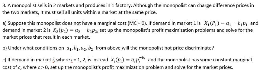 3. A monopolist sells in 2 markets and produces in 1 factory. Although the monopolist can charge difference prices in
the two markets, it must sell all units within a market at the same price.
a) Suppose this monopolist does not have a marginal cost (MC = 0). If demand in market 1 is X,(P1) = a, – b,p1 and
demand in market 2 is X2 (p2) = a, – baP2, set up the monopolist's profit maximization problems and solve for the
market prices that result in each market.
b) Under what conditions on a, b,, a2, b2 from above will the monopolist not price discriminate?
-bị
c) If demand in market i, where i = 1, 2, is instead X,(p;) = a;p,i and the monopolist has some constant marginal
cost of c, where c>0, set up the monopolist's profit maximization problem and solve for the market prices.
