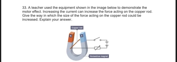 33. A teacher used the equipment shown in the image below to demonstrate the
motor effect. Increasing the current can increase the force acting on the copper rod.
Give the way in which the size of the force acting on the copper rod could be
increased. Explain your answer.
Copper rod
Horseshoe magnet
