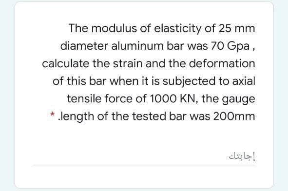 The modulus of elasticity of 25 mm
diameter aluminum bar was 70 Gpa,
calculate the strain and the deformation
of this bar when it is subjected to axial
tensile force of 1000 KN, the gauge
.length of the tested bar was 200mm
إجابتك
