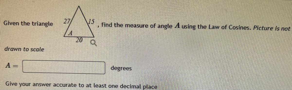 Given the triangle
15 find the measure of angle A using the Law of Cosines. Picture is not
3
20
Q
drawn to scale
A
degrees
Give your answer accurate to at least one decimal place