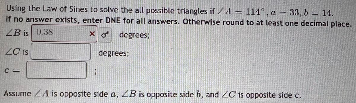 Using the Law of Sines to solve the all possible triangles if ZA =
=
=
114°, a 33, b = 14.
If no answer exists, enter DNE for all answers. Otherwise round to at least one decimal place.
ZB is 0.38
Xo degrees;
degrees;
ZC is
C =
Assume A is opposite side a, LB is opposite side b, and ZC is opposite side c.