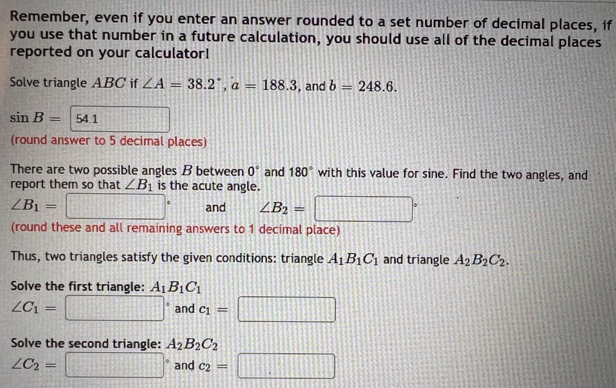 Remember, even if you enter an answer rounded to a set number of decimal places, if
you use that number in a future calculation, you should use all of the decimal places
reported on your calculator!
Solve triangle ABC if ZA = 38.2, a = 188.3, and b = 248.6.
sin B = 54.1
(round answer to 5 decimal places)
There are two possible angles B between 0 and 180° with this value for sine. Find the two angles, and
report them so that ZB₁ is the acute angle.
ZB₁
and
ZB₂ =
=
(round these and all remaining answers to 1 decimal place)
Thus, two triangles satisfy the given conditions: triangle A1B₁C₁ and triangle A2 B2C2.
Solve the first triangle: A1B1C₁
ZC1 =
and C₁ =
Solve the second triangle: A2 B2C2
LC₂ =
and C2 =