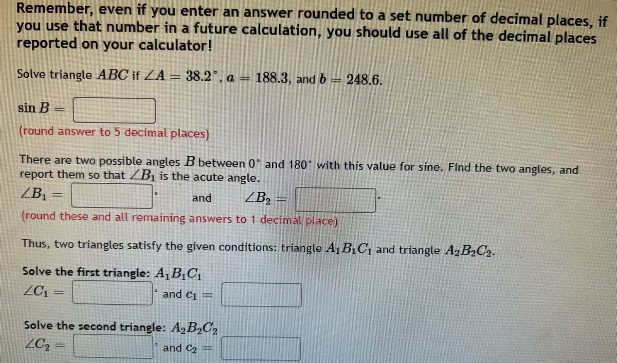 Remember, even if you enter an answer rounded to a set number of decimal places, if
you use that number in a future calculation, you should use all of the decimal places
reported on your calculator!
Solve triangle ABC if ZA = 38.2°, a = 188.3, and b 248.6.
sin B =
(round answer to 5 decimal places)
There are two possible angles B between 0 and 180° with this value for sine. Find the two angles, and
report them so that B₁ is the acute angle.
ZB₁
=
and
ZB₂
(round these and all remaining answers to 1 decimal place)
Thus, two triangles satisfy the given conditions: triangle A₁B₁C₁ and triangle A2B₂C2.
Solve the first triangle: A₁B₁C₁
ZC₁
=
and C1 =
Solve the second triangle: A₂B₂C2
ZC₂
and C2