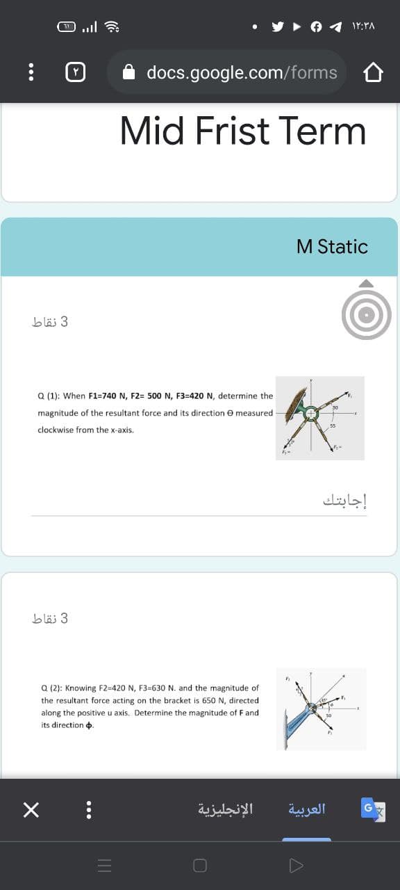 docs.google.com/forms
Mid Frist Term
M Static
b läj 3
Q (1): When F1=740 N, F2= 500 N, F3=420 N, determine the
magnitude of the resultant force and its direction e measured
clockwise from the x-axis.
إجابتك
3 نقاط
Q (2): Knowing F2=420 N, F3=630 N. and the magnitude of
the resultant force acting on the bracket is 650 N, directed
along the positive u axis. Determine the magnitude of F and
its direction ¢.
الإنجليزية
العربية
...
