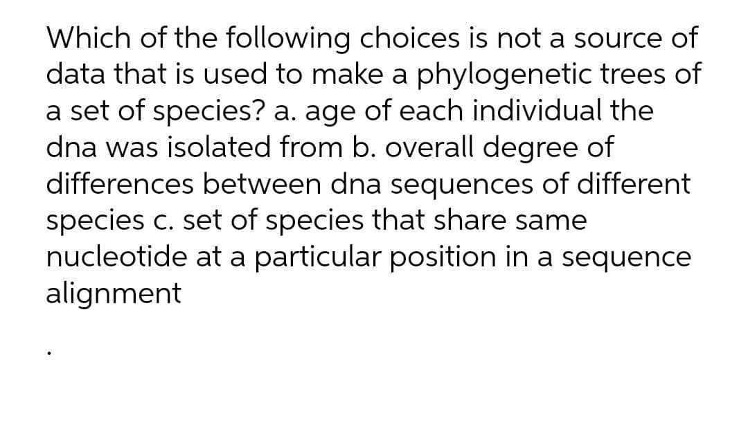Which of the following choices is not a source of
data that is used to make a phylogenetic trees of
a set of species? a. age of each individual the
dna was isolated from b. overall degree of
differences between dna sequences of different
species c. set of species that share same
nucleotide at a particular position in a sequence
alignment
