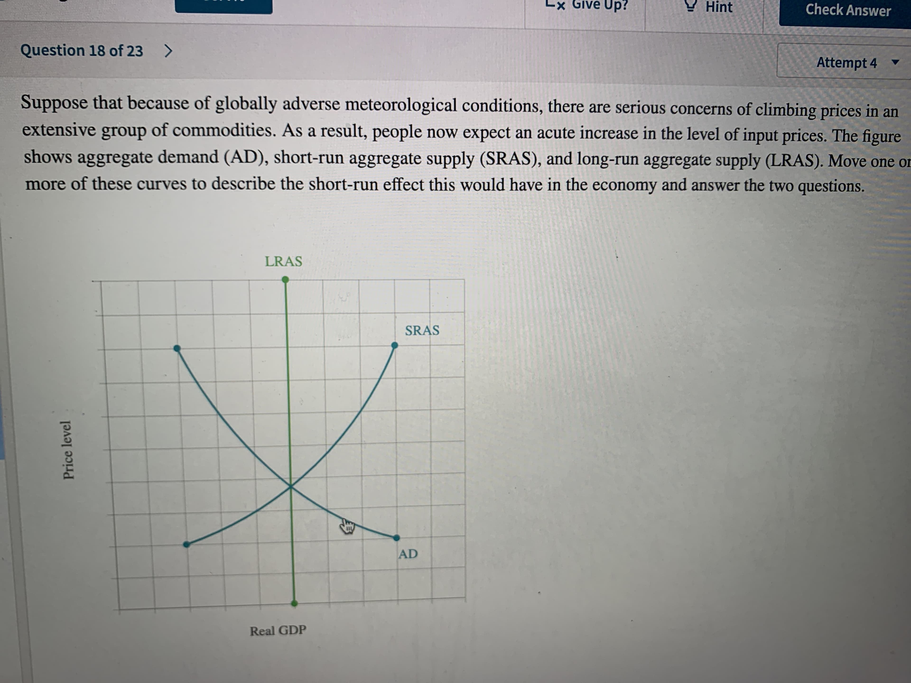 Lx Give Up?
Y Hint
Check Answer
Question 18 of 23 >
Attempt 4
Suppose that because of globally adverse meteorological conditions, there are serious concerns of climbing prices in an
extensive of commodities. As a result, people now expect an acute increase in the level of input prices. The figure
group
shows aggregate demand (AD), short-run aggregate supply (SRAS), and long-run aggregate supply (LRAS). Move one on
more of these curves to describe the short-run effect this would have in the economy and answer the two questions.
LRAS
SRAS
AD
Real GDP
Price level
