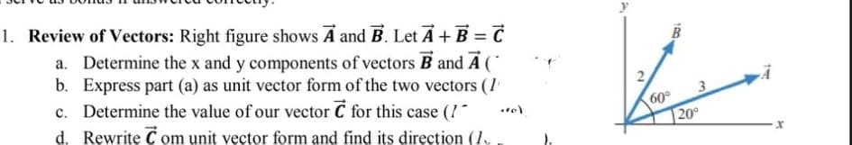 1. Review of Vectors: Right figure shows A and B. Let A+ B = C
a. Determine the x and y components of vectors B and A (
b. Express part (a) as unit vector form of the two vectors (1
c. Determine the value of our vector C for this case (1
d. Rewrite C om unit vector form and find its direction (1.
3
60°
20
2.
