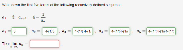 Write down the first five terms of the following recursively defined sequence.
1
a1 = 3; an+1
4
an
a1
3
a2
4-(1/3)
az
4-(1/( 4-(1)
a4
4-(1/(4-(1/
a5
4-(1/(4-(1/(4-(1/(
Then lim an
n00
