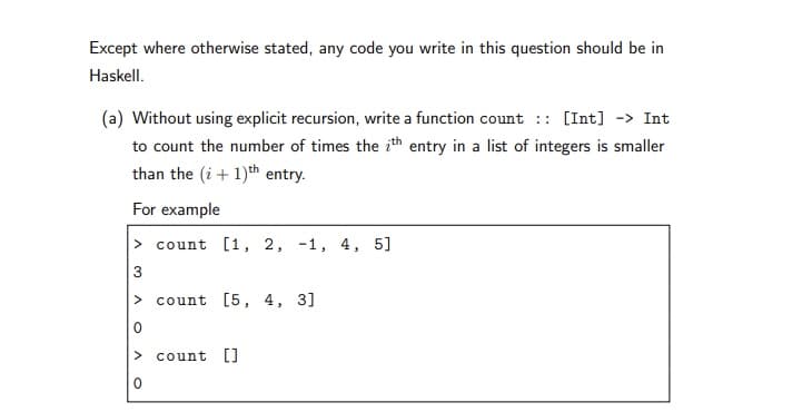 Except where otherwise stated, any code you write in this question should be in
Haskell.
(a) Without using explicit recursion, write a function count :: [Int] -> Int
to count the number of times the ith entry in a list of integers is smaller
than the (i + 1)th entry.
For example
> count [1, 2, -1, 4, 5]
3
> count [5, 4, 3]
count LJ
