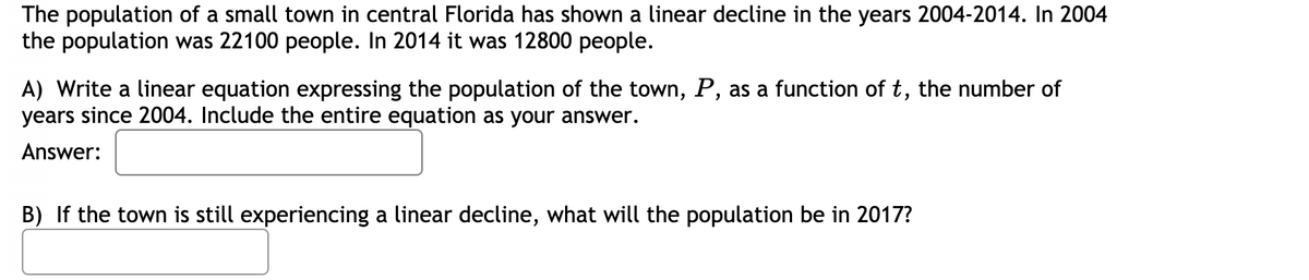 The population of a small town in central Florida has shown a linear decline in the years 2004-2014. In 2004
the population was 22100 people. In 2014 it was 12800 people.
A) Write a linear equation expressing the population of the town, P, as a function of t, the number of
years since 2004. Include the entire equation as your answer.
Answer:
B) If the town is still experiencing a linear decline, what will the population be in 2017?
