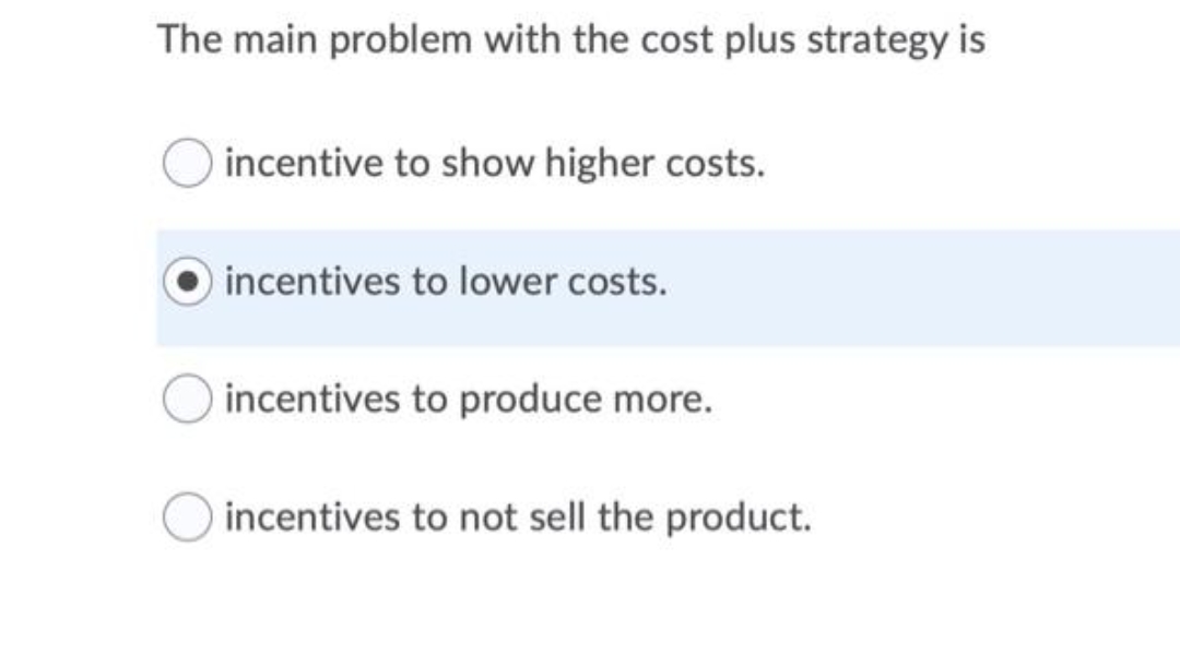 The main problem with the cost plus strategy is
incentive to show higher costs.
incentives to lower costs.
incentives to produce more.
incentives to not sell the product.
