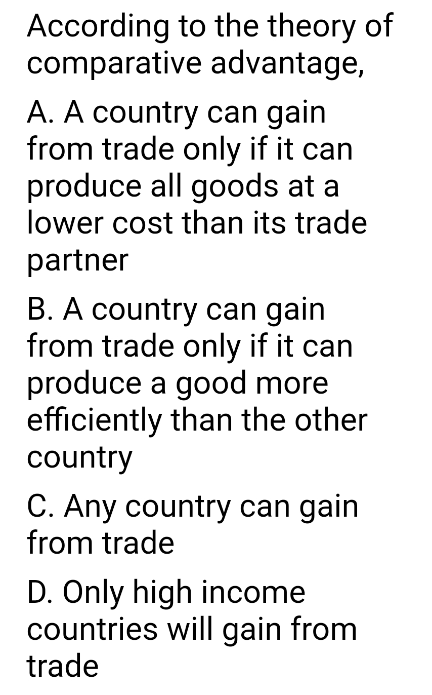 According to the theory of
comparative advantage,
A. A country can gain
from trade only if it can
produce all goods at a
lower cost than its trade
partner
B. A country can gain
from trade only if it can
produce a good more
efficiently than the other
country
C. Any country can gain
from trade
D. Only high income
countries will gain from
trade

