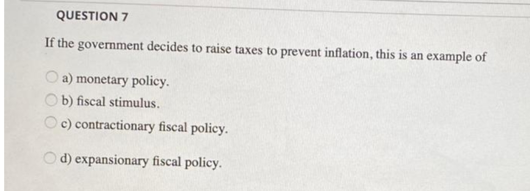 QUESTION 7
If the government decides to raise taxes to prevent inflation, this is an example of
a) monetary policy.
b) fiscal stimulus.
c) contractionary fiscal policy.
O d) expansionary fiscal policy.
