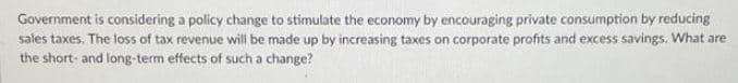 Government is considering a policy change to stimulate the economy by encouraging private consumption by reducing
sales taxes. The loss of tax revenue will be made up by increasing taxes on corporate profits and excess savings. What are
the short- and long-term effects of such a change?
