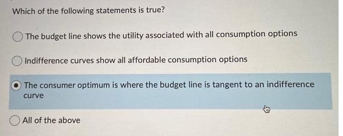 Which of the following statements is true?
O The budget line shows the utility associated with all consumption options
Indifference curves show all affordable consumption options
The consumer optimum is where the budget line is tangent to an indifference
curve
All of the above
