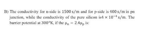 B) The conductivity for n-side is 1500 s/m and for p-side is 400 s/m in pn
junction, while the conductivity of the pure silicon is4 x 10- s/m. The
barrier potential at 300°K, if the H = 2.4up is:
