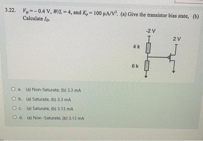 3.22. V=-0.4 V, W/L = 4, and K, = 100 µA/V. (a) Give the transistor bias state, (b)
Calculate Ip.
-2 V
2 V
4k
6 k
O a. (a) Non-Saturate, (b) 3.3 mA
O b. (a) Saturate, (b) 3.3 mA
O c. (a) Saturate, (b) 3.13 mA
O d. (a) Non -Saturate, (b) 3.13 mA
