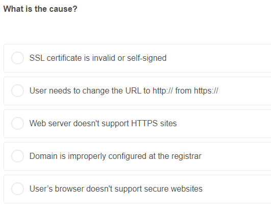 What is the cause?
SSL certificate is invalid or self-signed
User needs to change the URL to http:// from https://
Web server doesn't support HTTPS sites
Domain is improperly configured at the registrar
User's browser doesn't support secure websites
