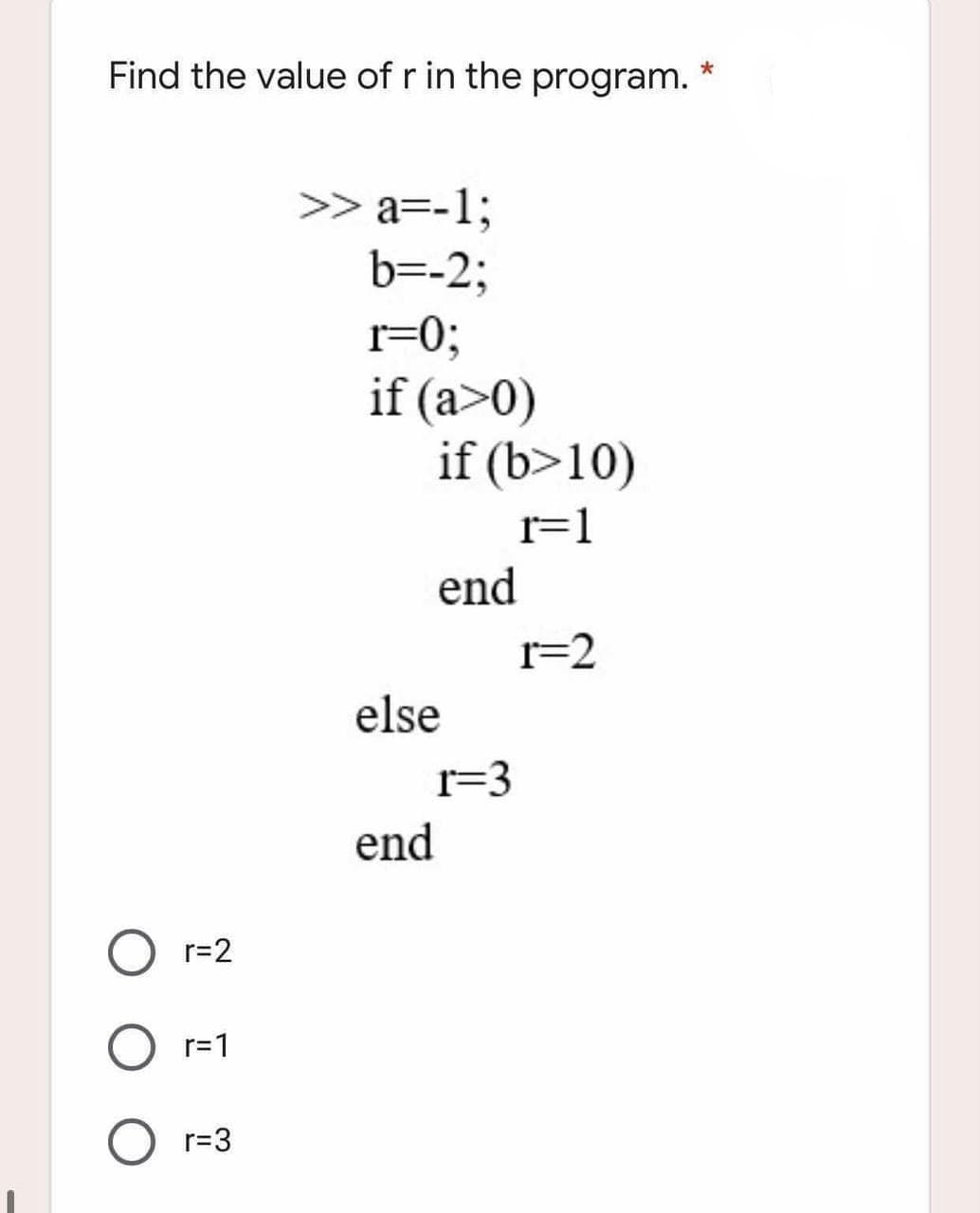 Find the value of r in the program.
>> a=-1;
b=-2;
r=0;
if (a>0)
if (b>10)
r=1
end
r=2
else
r=3
end
r=2
r=1
r=3
